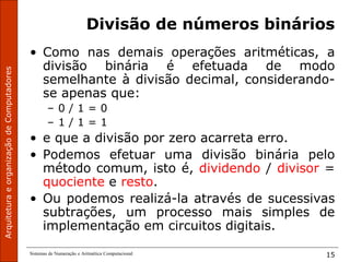 Sistemas de Numeração e Aritmética Computacional 15
Divisão de números binários
• Como nas demais operações aritméticas, a
divisão binária é efetuada de modo
semelhante à divisão decimal, considerando-
se apenas que:
– 0 / 1 = 0
– 1 / 1 = 1
• e que a divisão por zero acarreta erro.
• Podemos efetuar uma divisão binária pelo
método comum, isto é, dividendo / divisor =
quociente e resto.
• Ou podemos realizá-la através de sucessivas
subtrações, um processo mais simples de
implementação em circuitos digitais.
 