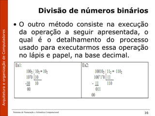 Sistemas de Numeração e Aritmética Computacional 16
Divisão de números binários
• O outro método consiste na execução
da operação a seguir apresentada, o
qual é o detalhamento do processo
usado para executarmos essa operação
no lápis e papel, na base decimal.
 