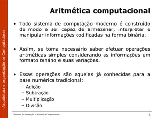 Sistemas de Numeração e Aritmética Computacional 3
Aritmética computacional
• Todo sistema de computação moderno é construído
de modo a ser capaz de armazenar, interpretar e
manipular informações codificadas na forma binária.
• Assim, se torna necessário saber efetuar operações
aritméticas simples considerando as informações em
formato binário e suas variações.
• Essas operações são aquelas já conhecidas para a
base numérica tradicional:
– Adição
– Subtração
– Multiplicação
– Divisão
 
