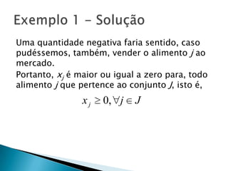 Uma quantidade negativa faria sentido, caso pudéssemos, também, vender o alimento j ao mercado.Portanto, xj é maior ou igual a zero para, todo alimento j que pertence ao conjunto J, isto é,Exemplo 1 - Solução