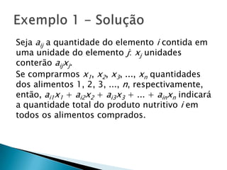 Seja aij a quantidade do elemento i contida em uma unidade do elemento j: xj unidades conterão aijxj.Se comprarmos x1, x2, x3, ..., xn quantidades dos alimentos 1, 2, 3, ..., n, respectivamente, então, ai1x1 + ai2x2 + ai3x3 + ... + ainxn indicará a quantidade total do produto nutritivo i em todos os alimentos comprados.Exemplo 1 - Solução