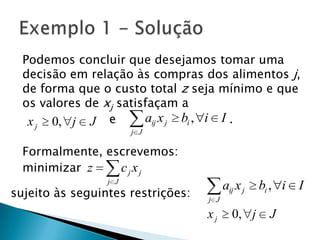 Podemos concluir que desejamos tomar uma decisão em relação às compras dos alimentos j, de forma que o custo total z seja mínimo e que os valores de xj satisfaçam a                       e                              .Formalmente, escrevemos:minimizarExemplo 1 - Soluçãosujeito às seguintes restrições: