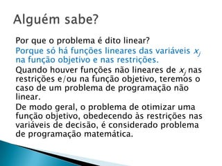 Por que o problema é dito linear?Porque só há funções lineares das variáveis xj na função objetivo e nas restrições.Quando houver funções não lineares de xj nas restrições e/ou na função objetivo, teremos o caso de um problema de programação não linear.De modo geral, o problema de otimizar uma função objetivo, obedecendo às restrições nas variáveis de decisão, é considerado problema de programação matemática.Alguém sabe?
