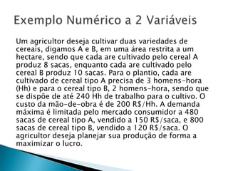 Um agricultor deseja cultivar duas variedades de cereais, digamos A e B, em uma área restrita a um hectare, sendo que cada are cultivado pelo cereal A produz 8 sacas, enquanto cada are cultivado pelo cereal B produz 10 sacas. Para o plantio, cada are cultivado de cereal tipo A precisa de 3 homens-hora (Hh) e para o cereal tipo B, 2 homens-hora, sendo que se dispõe de até 240 Hh de trabalho para o cultivo. O custo da mão-de-obra é de 200 R$/Hh. A demanda máxima é limitada pelo mercado consumidor a 480 sacas de cereal tipo A, vendido a 150 R$/saca, e 800 sacas de cereal tipo B, vendido a 120 R$/saca. O agricultor deseja planejar sua produção de forma a maximizar o lucro.Exemplo Numérico a 2 Variáveis