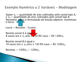 Sejam x1 = quantidade de ares cultivados pelo cereal tipo A, e x2 = quantidade de ares cultivados pelo cereal tipo B.Passemos agora à formulação da função objetivo: maximizar o lucro.Lucro = Receitas – CustosReceita cereal A é igual a8 sacas/are x x1 ares x 150 R$/saca = R$ 1200x1Receita cereal B é igual a10 sacas/are x x2 ares x 120 R$/saca = R$ 1200x2Receitas = 1200x1 + 1200x2Exemplo Numérico a 2 Variáveis - Modelagem