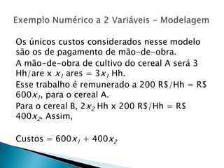 Os únicos custos considerados nesse modelo são os de pagamento de mão-de-obra.A mão-de-obra de cultivo do cereal A será 3 Hh/are x x1 ares = 3x1Hh.Esse trabalho é remunerado a 200 R$/Hh = R$  600x1, para o cereal A.Para o cereal B, 2x2Hh x 200 R$/Hh = R$ 400x2. Assim,Custos = 600x1 + 400x2Exemplo Numérico a 2 Variáveis - Modelagem