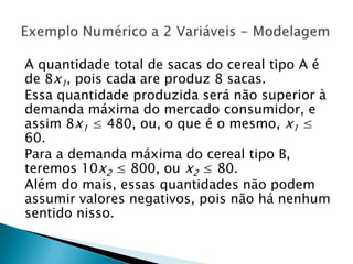 A quantidade total de sacas do cereal tipo A é de 8x1, pois cada are produz 8 sacas.Essa quantidade produzida será não superior à demanda máxima do mercado consumidor, e assim 8x1 ≤ 480, ou, o que é o mesmo, x1 ≤ 60.Para a demanda máxima do cereal tipo B, teremos 10x2 ≤ 800, ou x2 ≤ 80.Além do mais, essas quantidades não podem assumir valores negativos, pois não há nenhum sentido nisso.Exemplo Numérico a 2 Variáveis - Modelagem