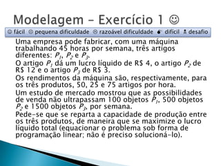 Uma empresa pode fabricar, com uma máquina trabalhando 45 horas por semana, três artigos diferentes: P1, P2 e P3.O artigo P1 dá um lucro líquido de R$ 4, o artigo P2 de R$ 12 e o artigo P3 de R$ 3.Os rendimentos da máquina são, respectivamente, para os três produtos, 50, 25 e 75 artigos por hora.Um estudo de mercado mostrou que as possibilidades de venda não ultrapassam 100 objetos P1, 500 objetos P2 e 1500 objetos P3, por semana.Pede-se que se reparta a capacidade de produção entre os três produtos, de maneira que se maximize o lucro líquido total (equacionar o problema sob forma de programação linear; não é preciso solucioná-lo).Modelagem – Exercício 1  fácil   pequena dificuldade   razoável dificuldade   difícil   desafio