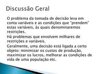 O problema da tomada de decisão leva em conta variáveis e as condições que “prendem” estas variáveis, às quais denominaremos restrições.Há problemas que envolvem milhares de restrições e variáveis.Geralmente, uma decisão está ligada a certo objeto: minimizar os custos de produção, maximizar os lucros, melhorar as condições de vida de uma população etc.Discussão Geral