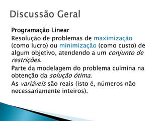 Programação LinearResolução de problemas de maximização (como lucro) ou minimização (como custo) de algum objetivo, atendendo a um conjunto de restrições.Parte da modelagem do problema culmina na obtenção da solução ótima.As variáveis são reais (isto é, números não necessariamente inteiros).Discussão Geral