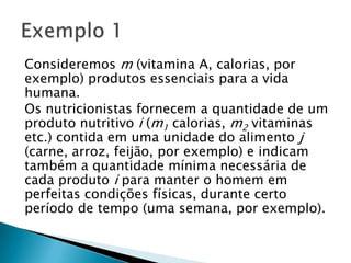 Consideremos m(vitamina A, calorias, por exemplo) produtos essenciais para a vida humana.Os nutricionistas fornecem a quantidade de um produto nutritivo i(m1 calorias, m2 vitaminas etc.) contida em uma unidade do alimento j(carne, arroz, feijão, por exemplo) e indicam também a quantidade mínima necessária de cada produto i para manter o homem em perfeitas condições físicas, durante certo período de tempo (uma semana, por exemplo).Exemplo 1