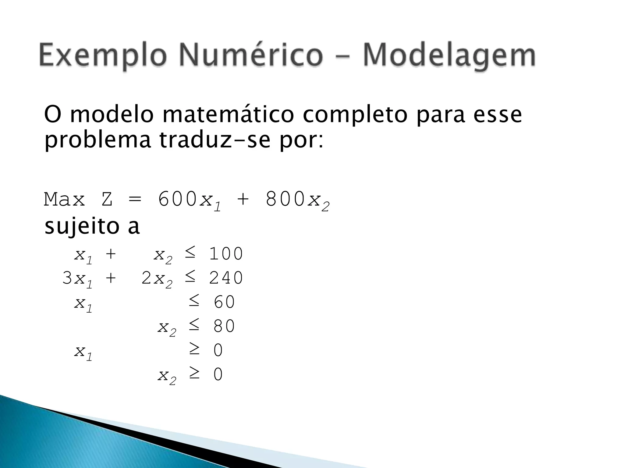 O modelo matemático completo para esse problema traduz-se por:Max Z = 600x1 + 800x2sujeito a x1 +   x2 ≤ 1003x1 +  2x2 ≤ 240 x1        ≤ 60        x2 ≤ 80 x1        ≥ 0        x2 ≥ 0Exemplo Numérico - Modelagem