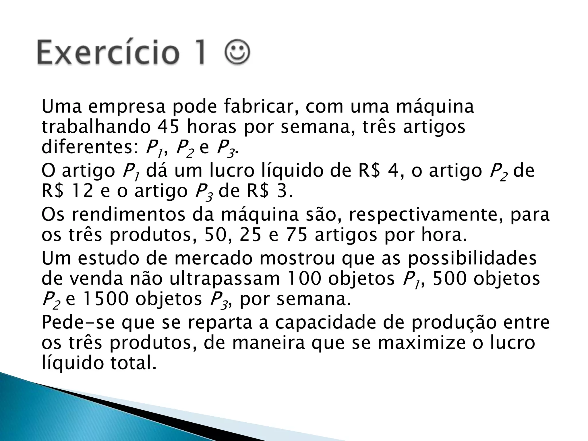 Uma empresa pode fabricar, com uma máquina trabalhando 45 horas por semana, três artigos diferentes: P1, P2 e P3.O artigo P1 dá um lucro líquido de R$ 4, o artigo P2 de R$ 12 e o artigo P3 de R$ 3.Os rendimentos da máquina são, respectivamente, para os três produtos, 50, 25 e 75 artigos por hora.Um estudo de mercado mostrou que as possibilidades de venda não ultrapassam 100 objetos P1, 500 objetos P2 e 1500 objetos P3, por semana.Pede-se que se reparta a capacidade de produção entre os três produtos, de maneira que se maximize o lucro líquido total.Exercício 1 
