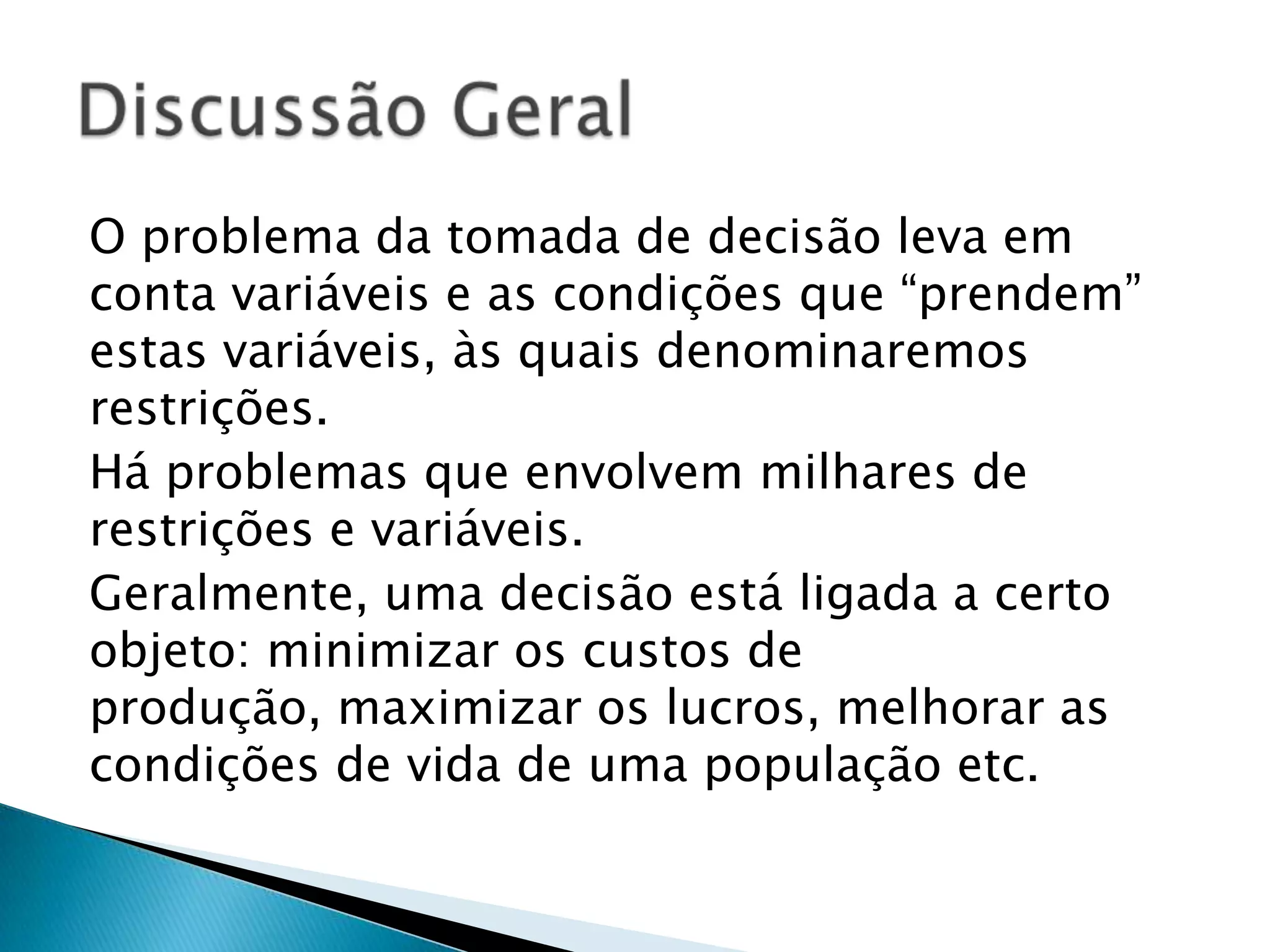 O problema da tomada de decisão leva em conta variáveis e as condições que “prendem” estas variáveis, às quais denominaremos restrições.Há problemas que envolvem milhares de restrições e variáveis.Geralmente, uma decisão está ligada a certo objeto: minimizar os custos de produção, maximizar os lucros, melhorar as condições de vida de uma população etc.Discussão Geral
