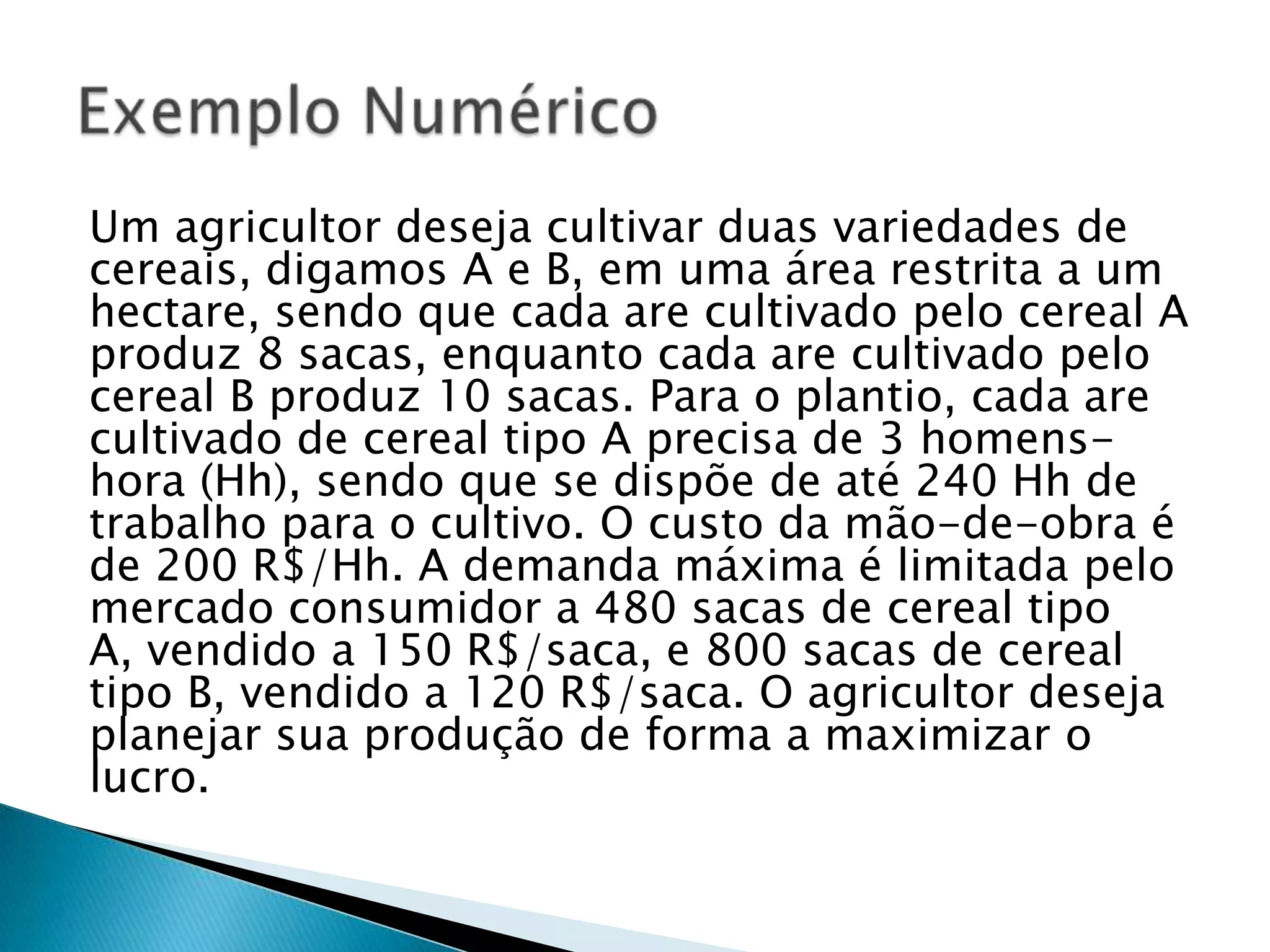 Um agricultor deseja cultivar duas variedades de cereais, digamos A e B, em uma área restrita a um hectare, sendo que cada are cultivado pelo cereal A produz 8 sacas, enquanto cada are cultivado pelo cereal B produz 10 sacas. Para o plantio, cada are cultivado de cereal tipo A precisa de 3 homens-hora (Hh), sendo que se dispõe de até 240 Hh de trabalho para o cultivo. O custo da mão-de-obra é de 200 R$/Hh. A demanda máxima é limitada pelo mercado consumidor a 480 sacas de cereal tipo A, vendido a 150 R$/saca, e 800 sacas de cereal tipo B, vendido a 120 R$/saca. O agricultor deseja planejar sua produção de forma a maximizar o lucro.Exemplo Numérico 