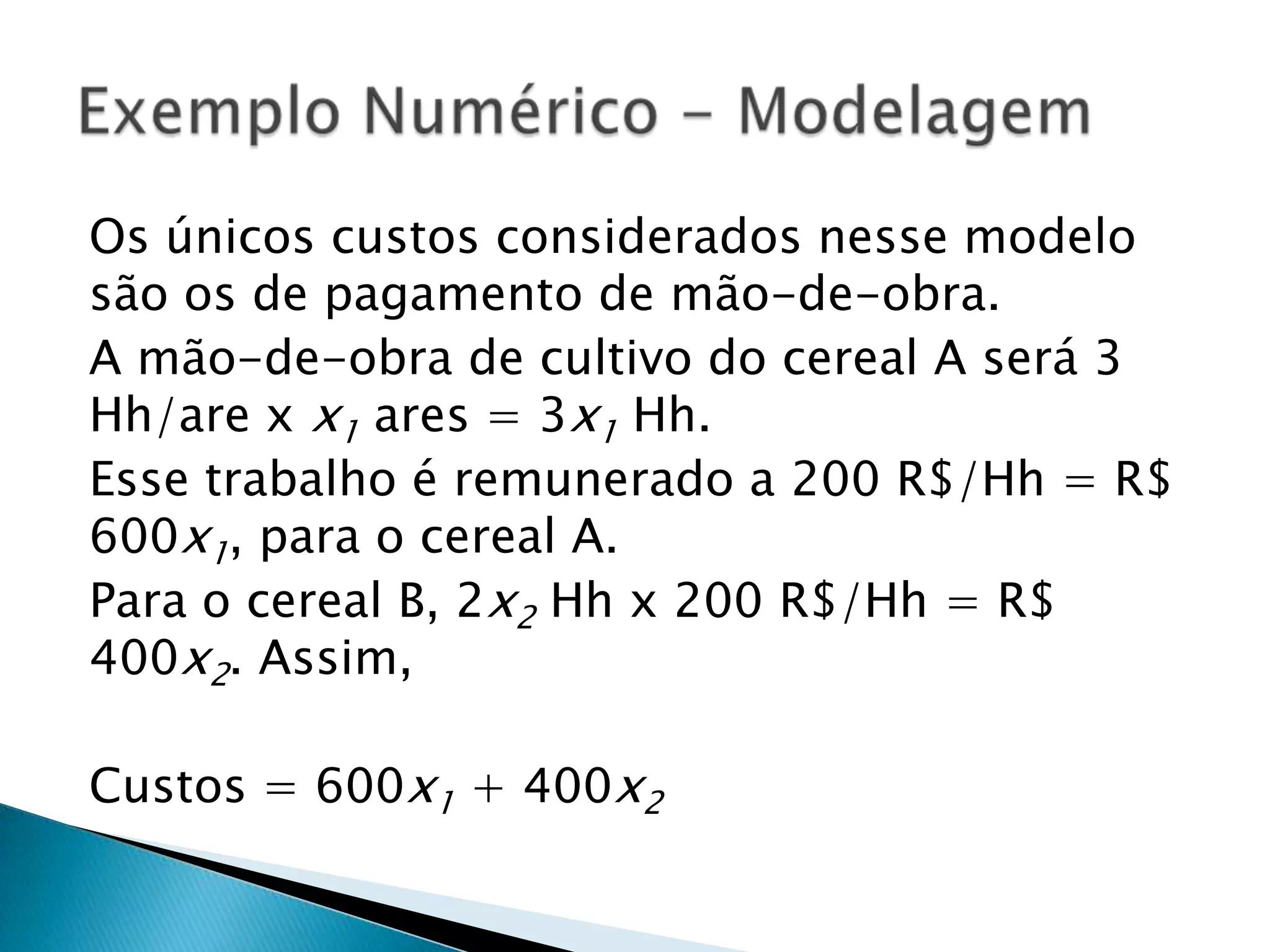 Os únicos custos considerados nesse modelo são os de pagamento de mão-de-obra.A mão-de-obra de cultivo do cereal A será 3 Hh/are x x1 ares = 3x1Hh.Esse trabalho é remunerado a 200 R$/Hh = R$  600x1, para o cereal A.Para o cereal B, 2x2Hh x 200 R$/Hh = R$ 400x2. Assim,Custos = 600x1 + 400x2Exemplo Numérico - Modelagem