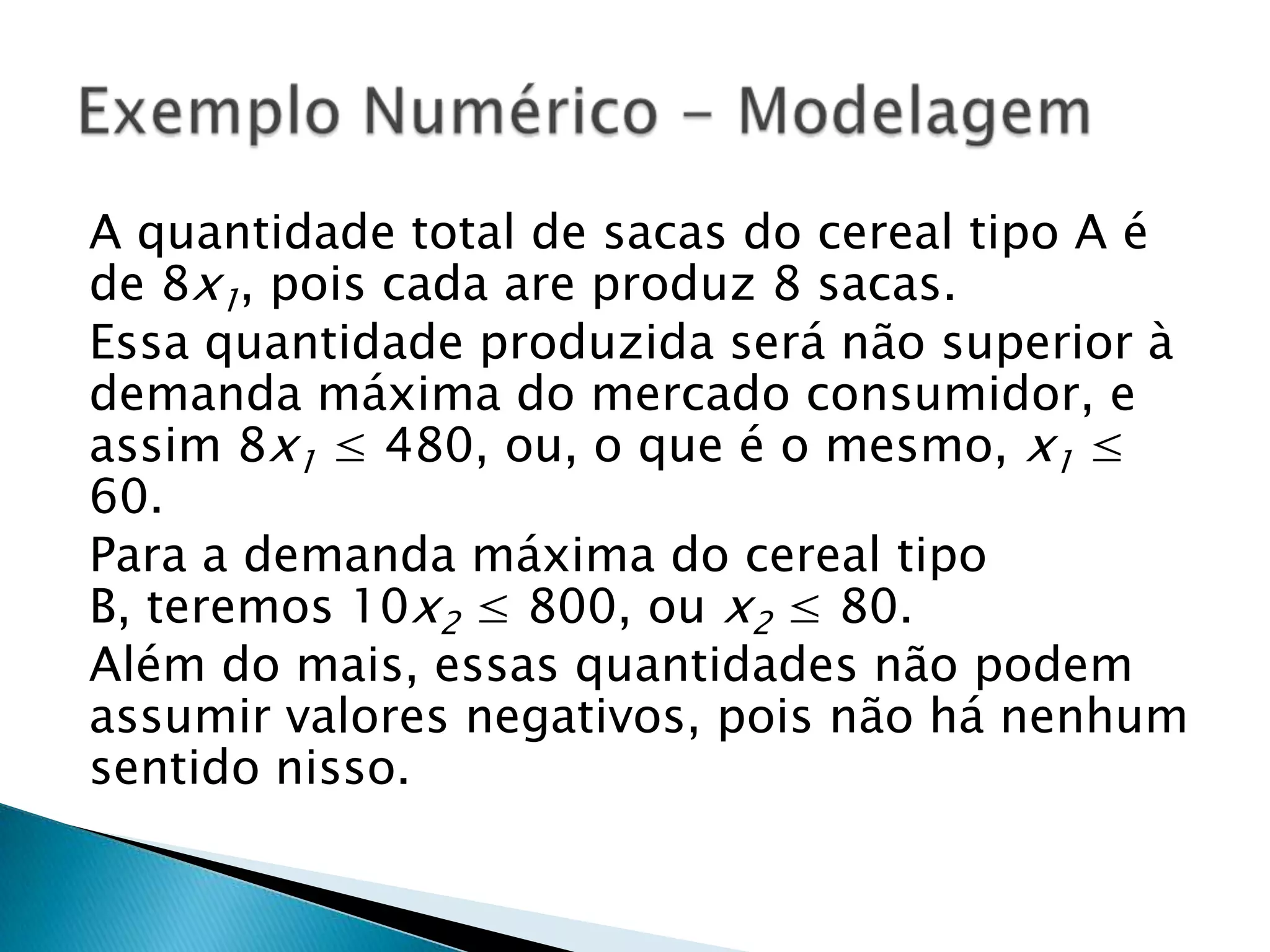 A quantidade total de sacas do cereal tipo A é de 8x1, pois cada are produz 8 sacas.Essa quantidade produzida será não superior à demanda máxima do mercado consumidor, e assim 8x1 ≤ 480, ou, o que é o mesmo, x1 ≤ 60.Para a demanda máxima do cereal tipo B, teremos 10x2 ≤ 800, ou x2 ≤ 80.Além do mais, essas quantidades não podem assumir valores negativos, pois não há nenhum sentido nisso.Exemplo Numérico - Modelagem