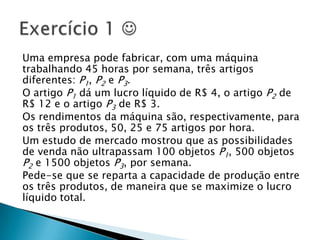 Uma empresa pode fabricar, com uma máquina trabalhando 45 horas por semana, três artigos diferentes: P1, P2 e P3.O artigo P1 dá um lucro líquido de R$ 4, o artigo P2 de R$ 12 e o artigo P3 de R$ 3.Os rendimentos da máquina são, respectivamente, para os três produtos, 50, 25 e 75 artigos por hora.Um estudo de mercado mostrou que as possibilidades de venda não ultrapassam 100 objetos P1, 500 objetos P2 e 1500 objetos P3, por semana.Pede-se que se reparta a capacidade de produção entre os três produtos, de maneira que se maximize o lucro líquido total.Exercício 1 