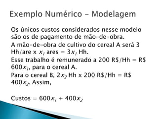 Os únicos custos considerados nesse modelo são os de pagamento de mão-de-obra.A mão-de-obra de cultivo do cereal A será 3 Hh/are x x1 ares = 3x1Hh.Esse trabalho é remunerado a 200 R$/Hh = R$  600x1, para o cereal A.Para o cereal B, 2x2Hh x 200 R$/Hh = R$ 400x2. Assim,Custos = 600x1 + 400x2Exemplo Numérico - Modelagem