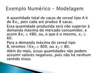 A quantidade total de sacas do cereal tipo A é de 8x1, pois cada are produz 8 sacas.Essa quantidade produzida será não superior à demanda máxima do mercado consumidor, e assim 8x1 ≤ 480, ou, o que é o mesmo, x1 ≤ 60.Para a demanda máxima do cereal tipo B, teremos 10x2 ≤ 800, ou x2 ≤ 80.Além do mais, essas quantidades não podem assumir valores negativos, pois não há nenhum sentido nisso.Exemplo Numérico - Modelagem
