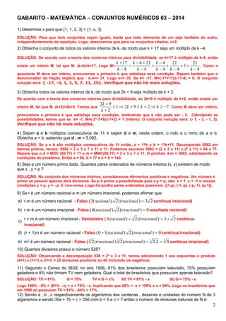 2
GABARITO - MATEMÁTICA – CONJUNTOS NUMÉRICOS 03 – 2014
1) Determine x para que {1, 1, 2, 3} = {1, x, 3}.
SOLUÇÃO: Para que dois conjuntos sejam iguais, basta que todo elemento de um seja também do outro,
independentemente da repetição. Logo, observamos que para os conjuntos citados, x=2.
2) Obtenha o conjunto de todos os valores inteiros de k, de modo que k + 17 seja um múltiplo de k –4.
SOLUÇÃO: De acordo com a teoria dos números inteiros para divisibilidade, se k+17 é múltiplo de k-4, então
existe um inteiro M, tal que M. (k-4)=k+17. Logo M= .
4
21
1
4
21
4
4
4
214
4
17












kkk
k
k
k
k
k
Como o
quociente M deve ser inteiro, procuramos o primeiro k que satisfaça essa condição. Repare também que o
denominador da fração implica que : k-4<= 21. Logo k<= 25. Se k= -17, M=(-17+17)/(-17-4) = 0. O conjunto
solução será: { -17, -3, 1, 3, 5, 7, 11, 25}. Verifique que não há mais soluções.
3) Obtenha todos os valores inteiros de k, de modo que 2k + 9 seja múltiplo de k + 2.
De acordo com a teoria dos números inteiros para divisibilidade, se 2k+9 é múltiplo de k+2, então existe um
inteiro M, tal que M. (k+2)=2k+9. Temos que .72921
2
92



kkk
k
k
Como M deve ser inteiro,
procuramos o primeiro k que satisfaça essa condição, lembrando que k não pode ser - 2. Calculando as
possibilidades, temos que se k= -7, M=(-2*-7+9)/(-7+2) = 1 (inteiro). O conjunto solução será: {- 7, - 3, - 1, 3}.
Verifique que não há mais soluções.
4) Sejam a e b múltiplos consecutivos de 11 e sejam d e m, nesta ordem, o mdc e o mmc de a e b.
Obtenha a + b, sabendo que d . m = 5.082.
SOLUÇÃO: Se a e b são múltiplos consecutivos de 11 então, a = 11k e b = 11k+11. Decompondo 5082 em
fatores primos, temos: 5082 = 2 x 3 x 7 x 11 x 11. Podemos escrever 5082 = (2 x 3 x 11) x (7 x 11) = 66 x 77.
Repare que o d = MDC (66,77) = 11 e m = MMC(66,77) = 2 x 3 x 7 x 11. O produto d.m = 5082, satisfazendo as
condições do problema. Então a = 66, b = 77 e a + b = 143.
8) Seja p um número primo dado. Quantos pares ordenados de números inteiros (x, y) existem de modo
que x . y = p ?
SOLUÇÃO: No conjunto dos números inteiros, consideramos elementos positivos e negativos. Um número é
primo se possuir apenas dois divisores. Se p é primo a possibilidade para x.y = p, são: x = 1, x = -1 e nessas
condições y = p, y = - p. E vice-versa. Logo há quatro pares ordenados possíveis. {(1,p), (-1,-p), (-p,-1), (p,1)}.
9) Se r é um número racional e m um número irracional, podemos afirmar que:
a) r.m é um número racional - Falso ( 23)(2).(3 irracionalracional continua irracional)
b) r.m é um número irracional - Falso ( 0)(2).(0 irracionalracional resultado racional)
c)
r + m é um número irracional - Verdadeiro ( 23)(2)(3  irracionalracional continua
irracional)
d) (r + 1)m é um número racional - Falso ( 0)(2).(10  irracionalracional continua irracional)
e) m2
é um número racional - Falso ( 3333
42.2)(2).(2 irracionalirracional continua irracional)
10) Quantos divisores possui o número 528?
SOLUÇÃO: Observando a decomposição 528 = 24
x 3 x 11, temos adicionando 1 aos expoentes o produto
(4+1) x (1+1) x (1+1) = 20 divisores positivos ou 40 incluindo os negativos.
11) Segundo o Censo do IBGE no ano 1996, 81% dos brasileiros possuíam televisão, 75% possuíam
geladeira e 8% não tinham TV nem geladeira. Qual o total de brasileiros que possuíam apenas televisão?
SOLUÇÃO: TV = 81% G = 75% TV e G = x% Só TV = 81% - x Só G = 75% - x
Logo 100% - 8% = (81% - x) + x + 75% - x. Implicando que 92% = -x + 156% e x = 64%. Logo os brasileiros que
em 1996 só possuíam TV = 81% - 64% = 17%.
12) Sendo a , b , c respectivamente os algarismos das centenas , dezenas e unidades do número N de 3
algarismos e sendo 35a + 7b + c = 256 com b < 5 e c < 7 então o número de divisores naturais de N é:
 