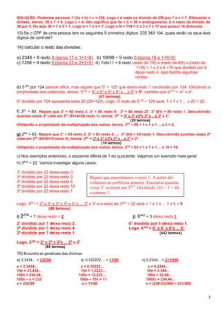 3
SOLUÇÃO: Podemos escrever 7.(5a + b) + c = 256. Logo c é resto na divisão de 256 por 7 e c < 7. Efetuando a
divisão, temos: 36 x 7 + 4. Logo c = 4. Isto significa que 5a + b = 36 e analogamente, b é resto da divisão de
36 por 5. Ou seja 36 = 7 x 5 + 1. Logo b = 1 e a = 7. Logo o N = 714 = 2 x 3 x 7 x 17 que possui 16 divisores.
13) Se o CPF de uma pessoa tem os seguintes 9 primeiros dígitos: 235 343 104, quais serão os seus dois
dígitos de controle?
14) calcular o resto das divisões:
a) 2348 ÷ 9 resto 8 (soma 17 e 1+1=8) b) 10098 ÷ 9 resto 0 (soma 18 e 1+8=9)
c) 7358 ÷ 9 resto 5 (soma 23 e 2+3=5) d) 7x8x11 ÷ 6 resto (resto de 7/6) x (resto de 8/6) x (resto de
11/6) = 1 x 2 x 5 =10 que dividido por 6
deixa resto 4. Isso facilita algumas
contas.
e) 5125
por 124 parece difícil, mas repare que 53
= 125 que deixa resto 1 na divisão por 124. Utilizando a
propriedade das potências, temos: 5125
= 53
x 53
x 53
x 53
x ...x 53
x 52
. Lembre que am+n
= am
x an
.
(41 termos)
52
dividido por 124 apresenta resto 25 (25<124). Logo, O resto de 5125
÷ 124 será: 1 x 1 x 1 ... x 25 = 25.
f) 381
÷ 80 Repare que 31
÷ 80 resto 3; 32
÷ 80 resto 9; 33
÷ 80 resto 27; 34
(81) ÷ 80 resto 1. Descobrindo
quantas vezes 34
cabe em 381
(81÷4=20 resto 1), temos: 381
= 34
x 34
x34
x 34
x ...x 34
x 31
.
(20 termos)
Utilizando a propriedade da multiplicação dos restos, temos: 381
÷ 80 = 1 x 1 x 1 ... x 3 = 3.
g) 264
÷ 63. Repare que 21
÷ 63 resto 2; 22
÷ 63 resto 4;...; 26
(64) ÷ 63 resto 1. Descobrindo quantas vezes 26
cabe em 264
(64÷6=10 resto 4), temos: 264
= 26
x 26
x26
x 26
x ...x 26
x 24
.
(10 termos)
Utilizando a propriedade da multiplicação dos restos, temos: 264
÷ 63 = 1 x 1 x 1 ... x 16 = 16.
c) Nos exemplos anteriores, o expoente diferia de 1 do quociente. Vejamos um exemplo mais geral:
h) 3243
÷ 22. Vamos investigar alguns casos:
31
dividido por 22 deixa resto 3.
32
dividido por 22 deixa resto 9
33
dividido por 22 deixa resto 5
34
dividido por 22 deixa resto 15
35
dividido por 22 deixa resto 1
Logo, 3243
= 35
x 35
x 35
x 35
x 35
x ... 35
x 33
e o resto de 3243
÷ 22 será = 1 x 1 x ... 1 x 5 = 5
(48 termos)
i) 2256
÷ 7 deixa resto = 2 j) 6442 ÷ 5 deixa resto 1
21
dividido por 7 deixa resto 2. 61
dividido por 5 deixa resto 1.
22
dividido por 7 deixa resto 4. Logo, 6442
= 61
x 61
x 61
x ... 61
23
dividido por 7 deixa resto 1 (442 termos)
Logo, 2256
= 23
x 23
x 23
x ... 23
x 21
(85 termos)
15) Encontra as geratrizes das dízimas.
a) 2,3434... = 232/99 b) 0,122222.... = 11/90 c) 0,2344... = 211/900
x = 2,3434... x = 0,12222... x = 0,2344...
10x = 23,434... 10x = 1,2222.... 10x = 2,344...
100x = 234,34... 100x = 12,222.... 100x = 23,44...
100x – x = 232 100x – 10x = 11 1000x = 234,44...
x = 232/99 x = 11/90 x = (234-23)/900 = 211/900
Repare que encontramos o resto 1. A partir daí
voltamos ao problema anterior. Encontrar quantas
vezes 35
ocorrerá em 3243
. Dividindo 243 ÷ 5 = 48
e sobram 3.
 