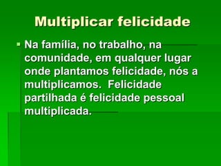 Multiplicar felicidade
 Na família, no trabalho, na
comunidade, em qualquer lugar
onde plantamos felicidade, nós a
multiplicamos. Felicidade
partilhada é felicidade pessoal
multiplicada.

 