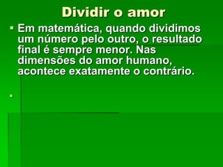 Dividir o amor
 Em matemática, quando dividimos
um número pelo outro, o resultado
final é sempre menor. Nas
dimensões do amor humano,
acontece exatamente o contrário.


 
