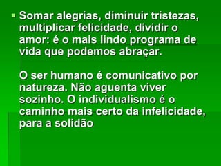  Somar alegrias, diminuir tristezas,
multiplicar felicidade, dividir o
amor: é o mais lindo programa de
vida que podemos abraçar.
O ser humano é comunicativo por
natureza. Não aguenta viver
sozinho. O individualismo é o
caminho mais certo da infelicidade,
para a solidão

 