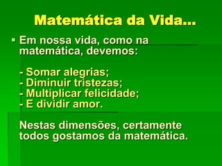Matemática da Vida...
 Em nossa vida, como na
matemática, devemos:
- Somar alegrias;
- Diminuir tristezas;
- Multiplicar felicidade;
- E dividir amor.
Nestas dimensões, certamente
todos gostamos da matemática.

 