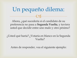 Ahora, ¿qué sucedería si el candidato de su preferencia no pasa a Segunda Vuelta, y tuviera usted que decidir entre uno malo y otro pésimo?¿Usted qué haría? ¿Votaría en blanco en la Segunda Vuelta?Antes de responder, vea el siguiente ejemplo:Un pequeño dilema:
