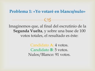 Imaginemos que, al final del escrutinio de la Segunda Vuelta, y sobre una base de 100 votos totales, el resultado es éste:Candidato A: 4 votos.Candidato B: 5 votos.Nulos/Blanco: 91 votos.Problema 1: «Yo votaré en blanco/nulo»