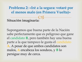 Situación imaginaria: Supongamos que buena parte de la Nación sabe perfectamente que es peligroso que gane el candidato B, pero también hay una buena parte a la que tampoco le gusta el candidato A. A pesar de que ambos candidatos son malos, A encabeza los sondeos, y B lo persigue muy de cerca.Problema 2: «Iré a la segura: votaré por el menos malo (en Primera Vuelta)»