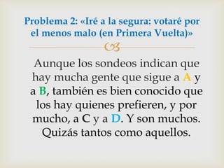 Aunque los sondeos indican que hay mucha gente que sigue a Ay a B,también es bien conocido que los hay quienes prefieren, y por mucho, a C y a D. Y son muchos. Quizás tantos como aquellos.Problema 2: «Iré a la segura: votaré por el menos malo (en Primera Vuelta)»