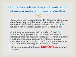 	El escenario para los candidatos C y D, por lo visto, no es malo. Pero, desgraciadamente, la gente desconoce la matemática electoral, y los que simpatizan por C y D tienden a ser «realistas», según ellos, y razonan así: 	«A mí me gusta/convence el candidato C (o el D, o cualquier otro), pero si voto por él desperdiciaré el sufragio, porque la mayoría votará por A o por B. Entre A y B, el que menos me gusta es B, entonces, aunque tampoco me guste A, mejor votaré por él pues, votando por A, al menos me aseguro de que B no gane».Este razonamiento también es ERRÓNEO. Veamos por qué:Problema 2: «Iré a la segura: votaré por el menos malo (en Primera Vuelta)»