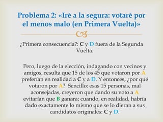 ¿Primera consecuencia?: C y D fuera de la Segunda Vuelta.  	Pero, luego de la elección, indagando con vecinos y amigos, resulta que 15 de los 45 que votaron por A preferían en realidad a C y a D. Y entonces, ¿por qué votaron por A?  Sencillo: esas 15 personas, mal aconsejadas, creyeron que dando su voto a A evitarían que B ganara; cuando, en realidad, habría dado exactamente lo mismo que se lo dieran a sus candidatos originales: C y D. Problema 2: «Iré a la segura: votaré por el menos malo (en Primera Vuelta)»