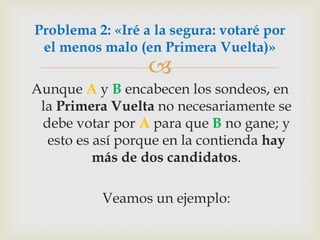 Aunque A y B encabecen los sondeos, en la Primera Vuelta no necesariamente se debe votar por A para que B no gane; y esto es así porque en la contienda hay más de dos candidatos. 	Veamos un ejemplo:Problema 2: «Iré a la segura: votaré por el menos malo (en Primera Vuelta)»