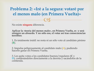 	No existe ningunadiferencia.	Aplicar la «teoría del menos malo», en Primera Vuelta, es  y será siempre un absurdo. Y no sólo eso, el votar así trae consecuencias terribles:1. Es totalmente inútil: no resta ni un sólo voto al candidato pésimo (B).2. Impulsa peligrosamente al candidato malo (A), pudiendo hacerlo ganar en Primera Vuelta.3. Les quita votos a los candidatos buenos/regulares (C y D), condenándolos directamente a la derrota y sacándolos de la contienda.Problema 2: «Iré a la segura: votaré por el menos malo (en Primera Vuelta)»