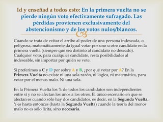 Cuando se trata de evitar el arribo al poder de una persona indeseada, o peligrosa, matemáticamente da igual votar por uno u otro candidato en la primera vuelta (siempre que sea distinto al candidato no deseado). Cualquier voto, para cualquier candidato, resta posibilidades al indeseable, sin importar por quién se vote.Si preferimos a C y D por sobre A y B, ¿por qué votar por A? En la Primera Vuelta no existe ni una sola razón, ni lógica, ni matemática, para votar por el menos malo. Ni una sola.En la Primera Vuelta los % de todos los candidatos son independientes entre sí y no se afectan los unos a los otros. El único escenario en que se afectan es cuando sólo hay dos candidatos, es decir, en la Segunda Vuelta. Y es hasta entonces (hasta la Segunda Vuelta) cuando la teoría del menos malo no es sólo lícita, sino necesaria.Id y enseñad a todos esto: En la primera vuelta no se pierde ningún voto efectivamente sufragado. Las pérdidas provienen exclusivamente del abstencionismo y de los votos nulos/blancos.