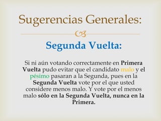	Segunda Vuelta:Si ni aún votando correctamente en Primera Vuelta pudo evitar que el candidato malo y el pésimo pasaran a la Segunda, pues en la Segunda Vuelta vote por el que usted considere menos malo. Y vote por el menos malo sólo en la Segunda Vuelta, nunca en la Primera.Sugerencias Generales:
