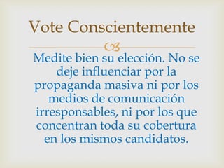 Medite bien su elección. No se deje influenciar por la propaganda masiva ni por los medios de comunicación irresponsables, ni por los que concentran toda su cobertura en los mismos candidatos. Vote Conscientemente