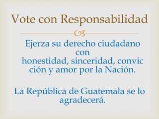 Vote con ResponsabilidadEjerza su derecho ciudadano con honestidad, sinceridad, convicción y amor por la Nación. La República de Guatemala se lo agradecerá.