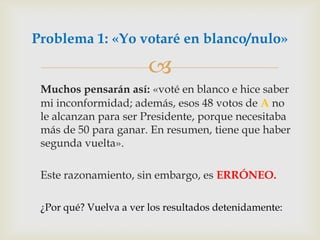 Muchos pensarán así: «voté en blanco e hice saber mi inconformidad; además, esos 48 votos de A no le alcanzan para ser Presidente, porque necesitaba más de 50 para ganar. En resumen, tiene que haber segunda vuelta». 	Este razonamiento, sin embargo, es ERRÓNEO.¿Por qué? Vuelva a ver los resultados detenidamente:Problema 1: «Yo votaré en blanco/nulo»