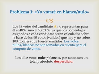 	Los 48 votos del candidato A no representan para él el 48%, sino el 53,33 %, ya que los porcentajes asignados a cada candidato serán calculados sobre la base de los 90 votos (válidos) que hay y no sobre 100 (totales) que fueron emitidos. Los votos nulos/blancos no son tomados en cuenta para el cómputo de votos. Los diez votos nulos/blancos, por tanto, son un total y absoluto desperdicio.Problema 1: «Yo votaré en blanco/nulo»