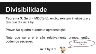 Divisibilidade
Teorema 3: Se d = MDC(a,b), então, existem inteiros x e y
tais que d = ax + by.
Prova: No quadro durante a apresentação
Note que se a e b são relativamente primos, então,
podemos escrever:
ax + by = 1
Como encontrar
X e y?
 