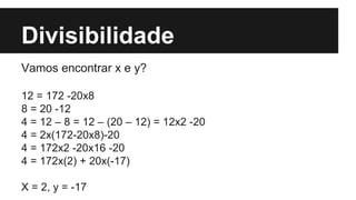 Divisibilidade
Vamos encontrar x e y?
12 = 172 -20x8
8 = 20 -12
4 = 12 – 8 = 12 – (20 – 12) = 12x2 -20
4 = 2x(172-20x8)-20
4 = 172x2 -20x16 -20
4 = 172x(2) + 20x(-17)
X = 2, y = -17
 