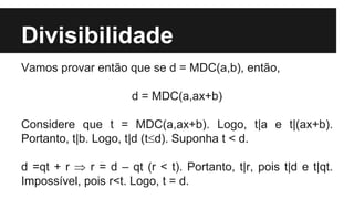 Divisibilidade
Vamos provar então que se d = MDC(a,b), então,
d = MDC(a,ax+b)
Considere que t = MDC(a,ax+b). Logo, t|a e t|(ax+b).
Portanto, t|b. Logo, t|d (td). Suponha t < d.
d =qt + r  r = d – qt (r < t). Portanto, t|r, pois t|d e t|qt.
Impossível, pois r<t. Logo, t = d.
 