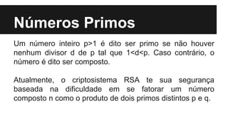 Números Primos
Um número inteiro p>1 é dito ser primo se não houver
nenhum divisor d de p tal que 1<d<p. Caso contrário, o
número é dito ser composto.
Atualmente, o criptosistema RSA te sua segurança
baseada na dificuldade em se fatorar um número
composto n como o produto de dois primos distintos p e q.
 