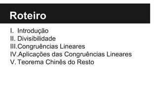 Roteiro
I. Introdução
II. Divisibilidade
III.Congruências Lineares
IV.Aplicações das Congruências Lineares
V. Teorema Chinês do Resto
 