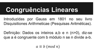 Congruências Lineares
Introduzidas por Gauss em 1801 no seu livro
Disquisitiones Arithmeticae (Pesquisas Aritméticas).
Definição: Dados os inteiros a,b e n (n>0), diz-se
que a é congruente com b módulo n se n divide a-b.
𝑎 ≡ 𝑏 (𝑚𝑜𝑑 𝑛)
 